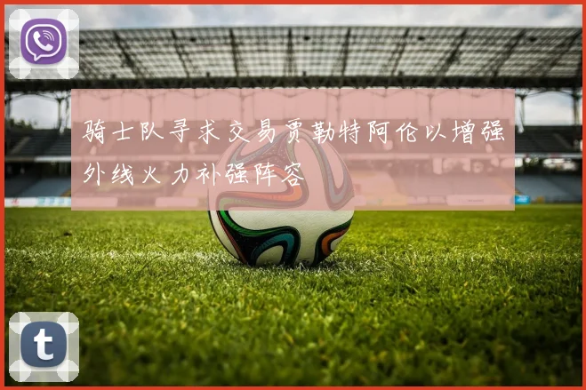 骑士队寻求交易贾勒特阿伦以增强外线火力补强阵容