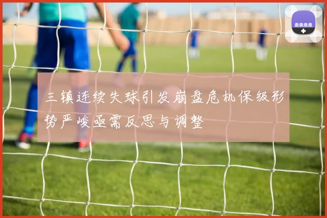 三镇连续失球引发崩盘危机保级形势严峻亟需反思与调整