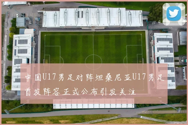 中国U17男足对阵坦桑尼亚U17男足首发阵容正式公布引发关注