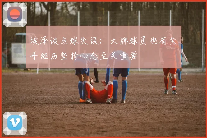 埃泽谈点球失误：大牌球员也有失手经历坚持心态至关重要