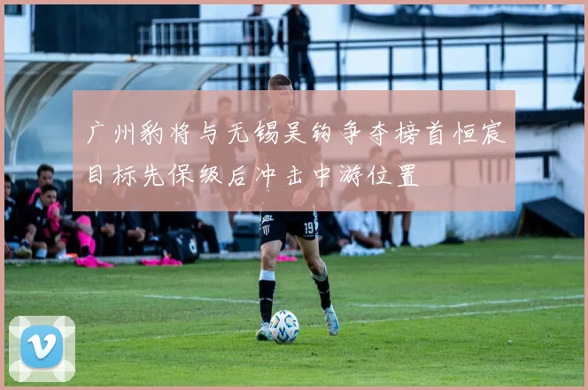 广州豹将与无锡吴钩争夺榜首恒宸目标先保级后冲击中游位置
