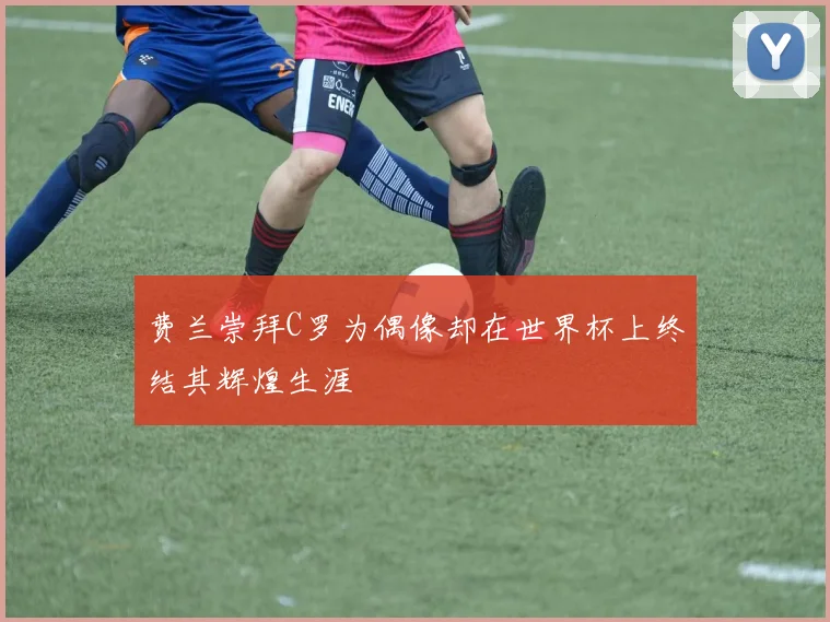 费兰崇拜C罗为偶像却在世界杯上终结其辉煌生涯