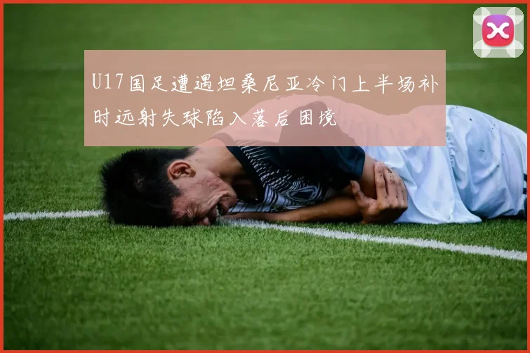 U17国足遭遇坦桑尼亚冷门上半场补时远射失球陷入落后困境