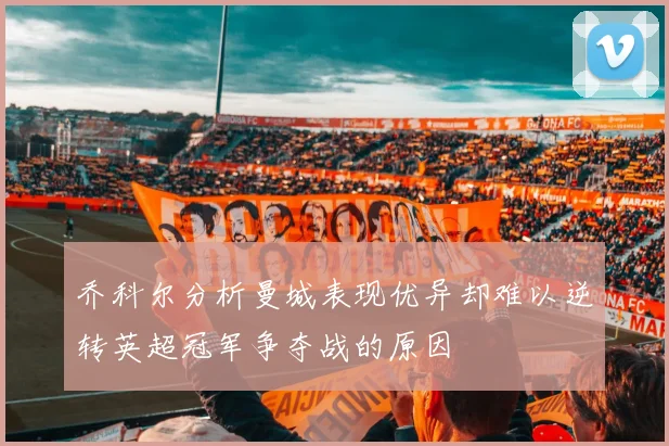 乔科尔分析曼城表现优异却难以逆转英超冠军争夺战的原因