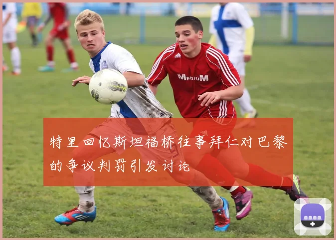 特里回忆斯坦福桥往事拜仁对巴黎的争议判罚引发讨论