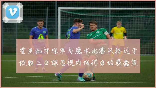 霍里批评绿军与魔术比赛风格过于依赖三分球忽视内线得分的愚蠢策略
