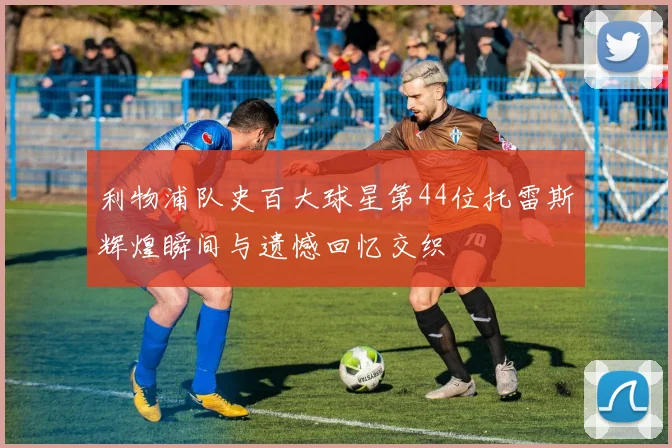 利物浦队史百大球星第44位托雷斯辉煌瞬间与遗憾回忆交织