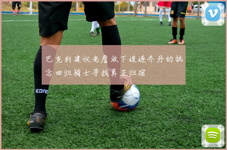 巴克利建议老詹放下追逐乔丹的执念回归骑士寻找真正归宿