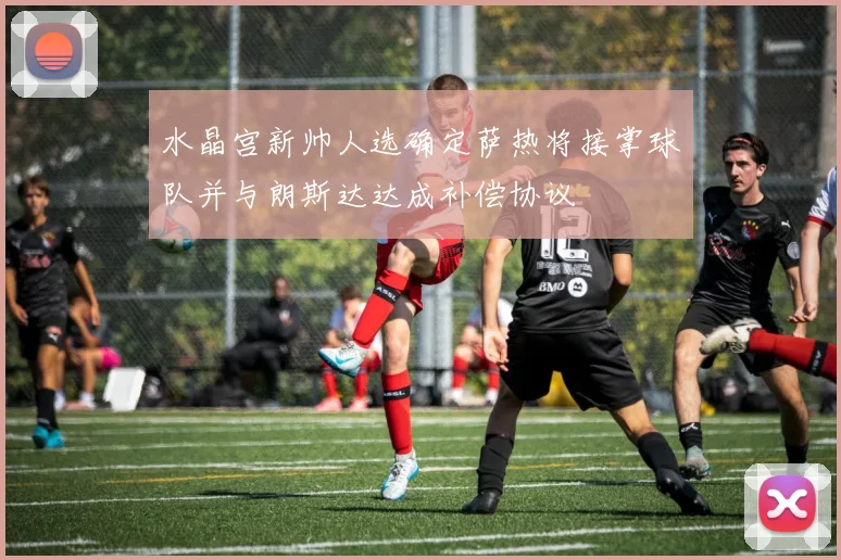 水晶宫新帅人选确定萨热将接掌球队并与朗斯达达成补偿协议