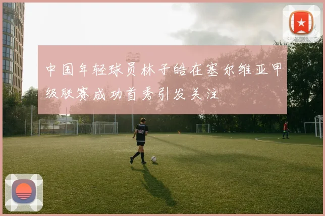 中国年轻球员林子皓在塞尔维亚甲级联赛成功首秀引发关注