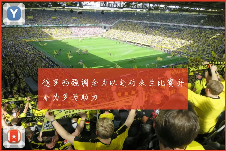 德罗西强调全力以赴对米兰比赛并非为罗马助力