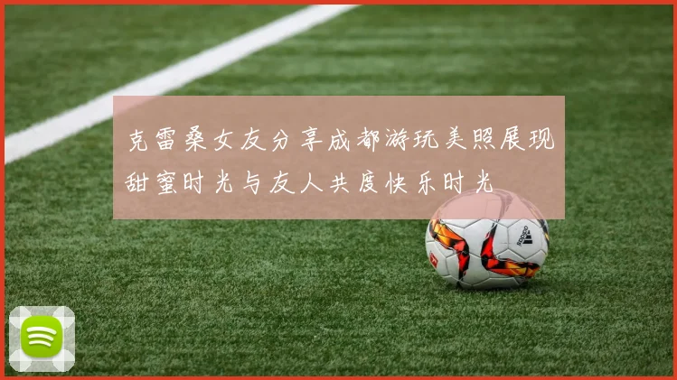 克雷桑女友分享成都游玩美照展现甜蜜时光与友人共度快乐时光