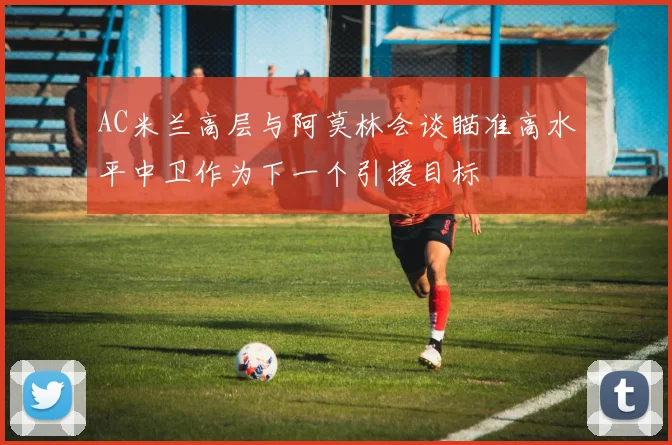AC米兰高层与阿莫林会谈瞄准高水平中卫作为下一个引援目标