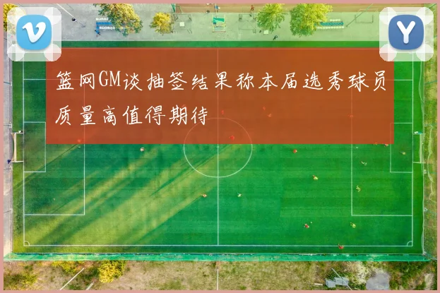 篮网GM谈抽签结果称本届选秀球员质量高值得期待