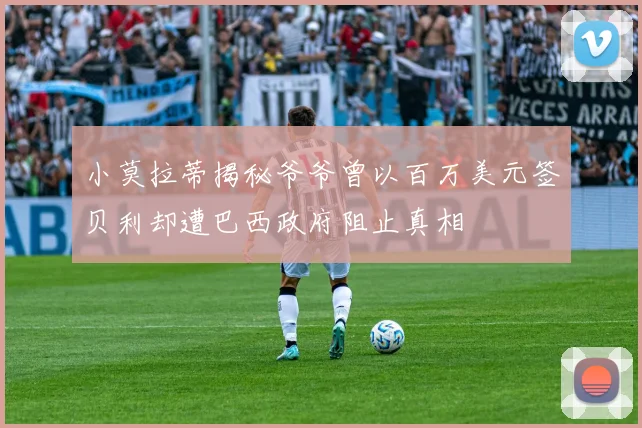 小莫拉蒂揭秘爷爷曾以百万美元签贝利却遭巴西政府阻止真相