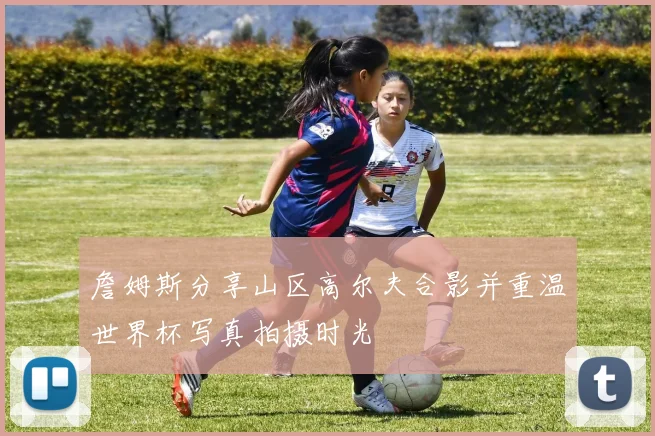 詹姆斯分享山区高尔夫合影并重温世界杯写真拍摄时光