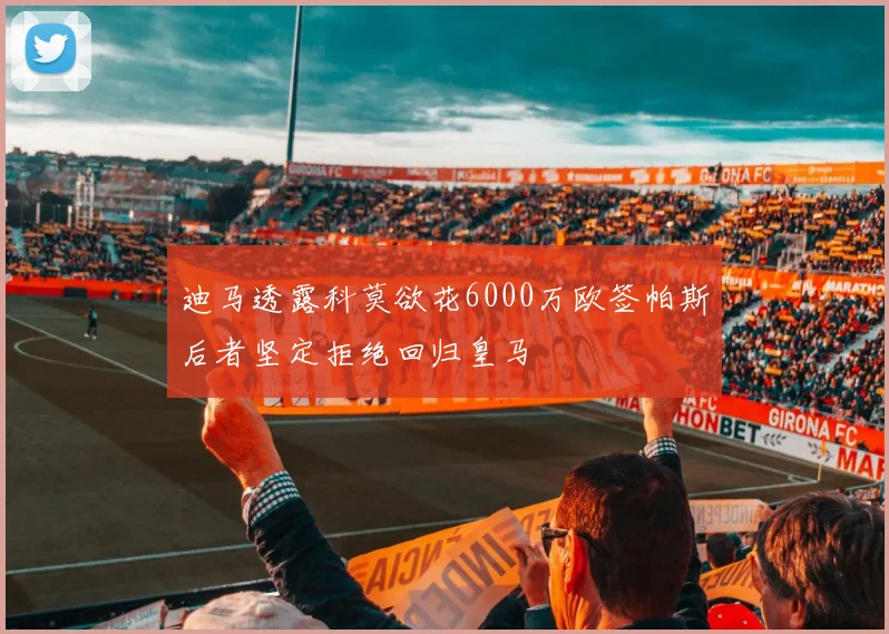 迪马透露科莫欲花6000万欧签帕斯后者坚定拒绝回归皇马