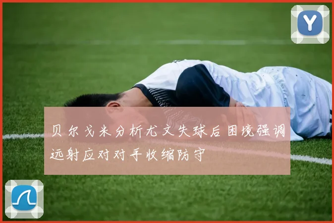 贝尔戈米分析尤文失球后困境强调远射应对对手收缩防守