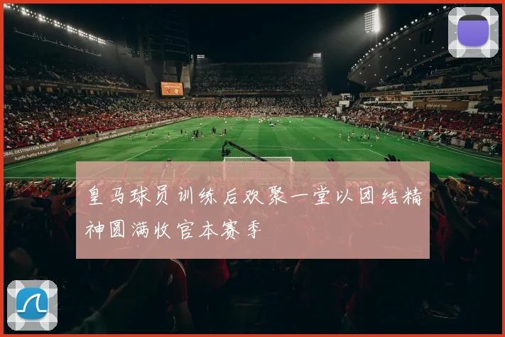 皇马球员训练后欢聚一堂以团结精神圆满收官本赛季