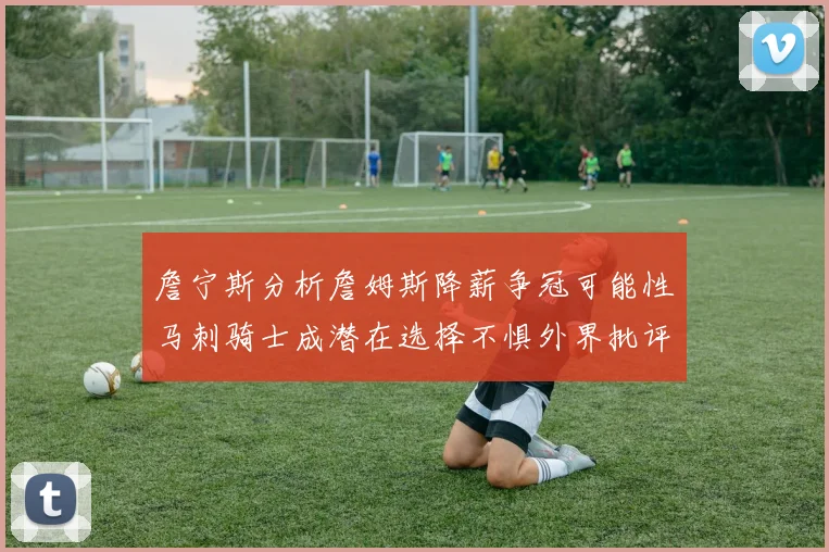 詹宁斯分析詹姆斯降薪争冠可能性马刺骑士成潜在选择不惧外界批评