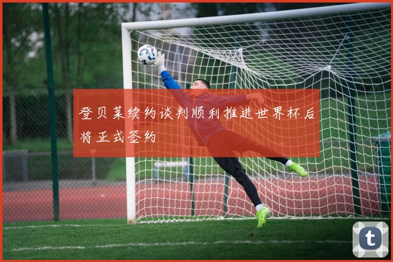 登贝莱续约谈判顺利推进世界杯后将正式签约