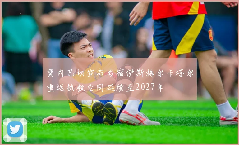 费内巴切宣布名宿伊斯梅尔卡塔尔重返执教合同延续至2027年