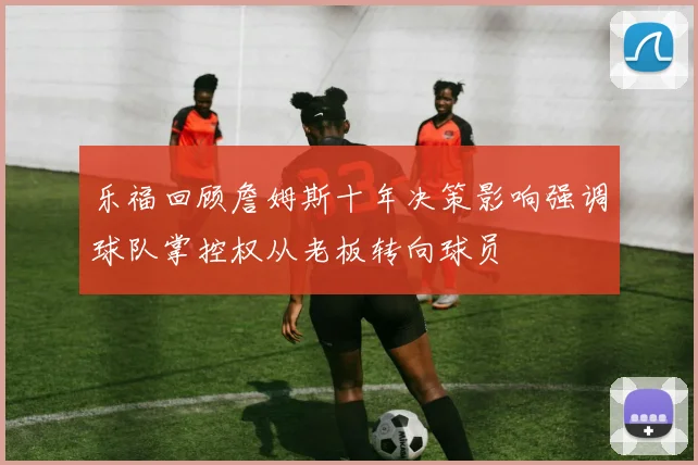 乐福回顾詹姆斯十年决策影响强调球队掌控权从老板转向球员
