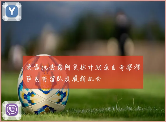 莫雷托透露阿莫林计划亲自考察穆萨或将留队发展新机会